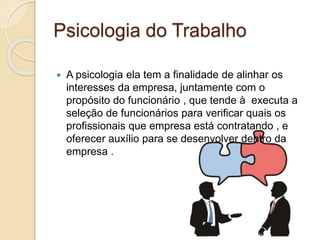 Psicologia do Trabalho
 A psicologia ela tem a finalidade de alinhar os
interesses da empresa, juntamente com o
propósito do funcionário , que tende à executa a
seleção de funcionários para verificar quais os
profissionais que empresa está contratando , e
oferecer auxílio para se desenvolver dentro da
empresa .
 