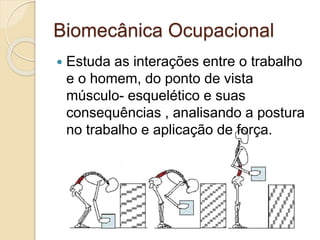Biomecânica Ocupacional
 Estuda as interações entre o trabalho
e o homem, do ponto de vista
músculo- esquelético e suas
consequências , analisando a postura
no trabalho e aplicação de força.
 