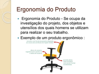 Ergonomia do Produto
 Ergonomia do Produto - Se ocupa da
investigação do projeto, dos objetos e
utensílios dos quais homens se utilizam
para realizar o seu trabalho.
 Exemplo de um produto ergonômico :
 
