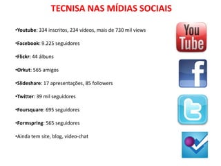 TECNISA NAS MÍDIAS SOCIAIS

•Youtube: 334 inscritos, 234 vídeos, mais de 730 mil views

•Facebook: 9.225 seguidores

•Flickr: 44 álbuns

•Orkut: 565 amigos

•Slideshare: 17 apresentações, 85 followers

•Twitter: 39 mil seguidores

•Foursquare: 695 seguidores

•Formspring: 565 seguidores

•Ainda tem site, blog, video-chat
 
