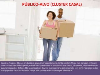 PÚBLICO-ALVO (CLUSTER CASAL)




Casais na faixa dos 30 anos em busca do seu primeiro apartamento. Ainda não tem filhos, mas planejam tê-los em
breve. Os dois têm nível superior, trabalham e querem morar num bairro mais calmo, residencial, num condomínio
que ofereça opções de lazer. São usuários ativos da web, fazem compras pela internet e tem perfis nas redes sociais
mais populares. Gostam de usar o tempo livre para se reunir com amigos e familiares.
 
