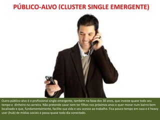 PÚBLICO-ALVO (CLUSTER SINGLE EMERGENTE)




Outro público-alvo é o profissional single emergente, também na faixa dos 30 anos, que investe quase todo seu
tempo e dinheiro na carreira. Não pretende casar nem ter filhos nos próximos anos e quer morar num bairro bem
localizado e que, fundamentalmente, facilite sua vida e seu acesso ao trabalho. Fica pouco tempo em casa e é heavy
user (hub) de mídias sociais e passa quase todo dia conectado.
 
