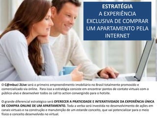 ESTRATÉGIA
                                                               A EXPERIÊNCIA
                                                           EXCLUSIVA DE COMPRAR
                                                           UM APARTAMENTO PELA
                                                                 INTERNET




O C@mbuci 2Live será o primeiro empreendimento imobiliário no Brasil totalmente promovido e
comercializado via online. Para isso a estratégia consiste em encontrar pontos de contato virtuais com o
público-alvo e desenvolver todos os call to action convergindo para o hotsite.

O grande diferencial estratégico será OFERECER A PRATICIDADE E INTERATIVIDADE DA EXPERIÊNCIA ÚNICA
DE COMPRA ONLINE DE UM APARTAMENTO. Toda a verba será investida no desenvolvimento de ações em
canais virtuais e na construção e manutenção de um estande conceito, que vai potencializar para o meio
físico o conceito desenvolvido no virtual.
 