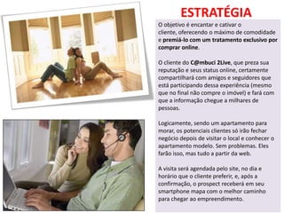 ESTRATÉGIA
O objetivo é encantar e cativar o
cliente, oferecendo o máximo de comodidade
e premiá-lo com um tratamento exclusivo por
comprar online.

O cliente do C@mbuci 2Live, que preza sua
reputação e seus status online, certamente
compartilhará com amigos e seguidores que
está participando dessa experiência (mesmo
que no final não compre o imóvel) e fará com
que a informação chegue a milhares de
pessoas.

Logicamente, sendo um apartamento para
morar, os potenciais clientes só irão fechar
negócio depois de visitar o local e conhecer o
apartamento modelo. Sem problemas. Eles
farão isso, mas tudo a partir da web.

A visita será agendada pelo site, no dia e
horário que o cliente preferir, e, após a
confirmação, o prospect receberá em seu
smartphone mapa com o melhor caminho
para chegar ao empreendimento.
 