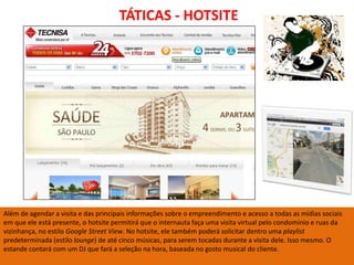 TÁTICAS - HOTSITE




Além de agendar a visita e das principais informações sobre o empreendimento e acesso a todas as mídias sociais
em que ele está presente, o hotsite permitirá que o internauta faça uma visita virtual pelo condomínio e ruas da
vizinhança, no estilo Google Street View. No hotsite, ele também poderá solicitar dentro uma playlist
predeterminada (estilo lounge) de até cinco músicas, para serem tocadas durante a visita dele. Isso mesmo. O
estande contará com um DJ que fará a seleção na hora, baseada no gosto musical do cliente.
 