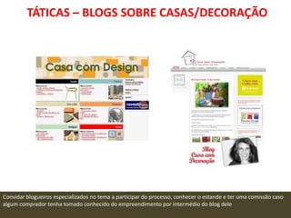 TÁTICAS – BLOGS SOBRE CASAS/DECORAÇÃO




Convidar blogueiros especializados no tema a participar do processo, conhecer o estande e ter uma comissão caso
algum comprador tenha tomado conhecido do empreendimento por intermédio do blog dele
 