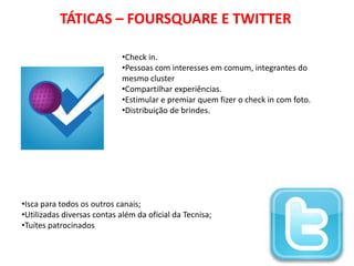 TÁTICAS – FOURSQUARE E TWITTER

                             •Check in.
                             •Pessoas com interesses em comum, integrantes do
                             mesmo cluster
                             •Compartilhar experiências.
                             •Estimular e premiar quem fizer o check in com foto.
                             •Distribuição de brindes.




•Isca para todos os outros canais;
•Utilizadas diversas contas além da oficial da Tecnisa;
•Tuítes patrocinados
 