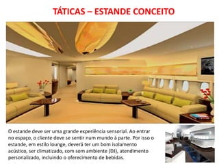 TÁTICAS – ESTANDE CONCEITO




O estande deve ser uma grande experiência sensorial. Ao entrar
no espaço, o cliente deve se sentir num mundo à parte. Por isso o
estande, em estilo lounge, deverá ter um bom isolamento
acústico, ser climatizado, com som ambiente (DJ), atendimento
personalizado, incluindo o oferecimento de bebidas.
 
