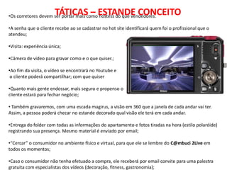 TÁTICAS – ESTANDE CONCEITO
•Os corretores devem ser portar mais como hostess do que vendedores.

•A senha que o cliente recebe ao se cadastrar no hot site identificará quem foi o profissional que o
atendeu;

•Visita: experiência única;

•Câmera de vídeo para gravar como e o que quiser.;

•Ao fim da visita, o vídeo se encontrará no Youtube e
 o cliente poderá compartilhar; com que quiser

•Quanto mais gente endossar, mais seguro e propenso o
cliente estará para fechar negócio;

• Também gravaremos, com uma escada magirus, a visão em 360 que a janela de cada andar vai ter.
Assim, a pessoa poderá checar no estande decorado qual visão ele terá em cada andar.

•Entrega do folder com todas as informações do apartamento e fotos tiradas na hora (estilo polaróide)
registrando sua presença. Mesmo material é enviado por email;

•“Cercar” o consumidor no ambiente físico e virtual, para que ele se lembre do C@mbuci 2Live em
todos os momentos;

•Caso o consumidor não tenha efetuado a compra, ele receberá por email convite para uma palestra
gratuita com especialistas dos vídeos (decoração, fitness, gastronomia);
 