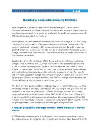 Budgeting for College Access Marketing Campaigns

Your assignment is to increase the number of kids from poor families in your
community who enroll in college, and panic has set in. You know you’ve got to put on
an ad campaign to reach these students, but how in the world are you going to pay for
it? Relax. We’re going to show you how.


Recent years have seen increasing interest in the notion of “college access marketing
campaigns” among providers of programs designed to enhance college access for
students traditionally underserved by the educational pipeline. By underserved, we
generally mean low-income students who may be the first in their families to aspire to
college and often come from ethnic or racial minorities that are under-represented in
postsecondary education.


Developed as a specific application of the theory and practice of social marketing,
college access marketing, or CAM, helps organizations and collaboratives preserve
scarce resources by engaging in a series of focused activities. The intent of these
activities is to plan, test, and deliver messages that resonate with the target audience
and result in behaviors students need to undertake in order to prepare for, plan for,
and enroll and succeed in college. In nearly every case, CAM campaigns step away from
typical public relations strategies that engage traditional college-bound students and
families effectively, but fail to reach underserved groups.


This brief provides guidelines for developing a budget for a CAM campaign, specifics
on what to include in a budget, and direction on calculating it. The guidelines will be
helpful to state and local governments; schools and school districts; associations;
state- and community-based organizations; TRIO, GEAR UP, and other college access
programs; and other entities concerned with college access and success. We’ve also
included three case study examples of successful campaigns to depict ways the formal
budgeting process can be adapted for different types of organizations.

A campaign plan precedes the budget, whether or not the total budget is known in
advance

A CAM campaign may comprise a single project or an ongoing, reiterative program
that begins anew on an annual or other cyclical basis. In either case, depending on the

                                            1
 