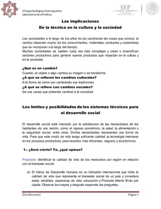 VillegasRodríguezItzel Jaqueline
Laboratoriode ofimática
[Escriba texto] Página 1
Las implicaciones
De la técnica en la cultura y la sociedad
Las sociedades a lo largo de los años ha ido cambiando las cosas que conoce, el
cambio depende mucho de los conocimientos, materiales, productos y costumbres
que se incorporan a lo largo del tiempo.
Muchas sociedades se vuelven cada vez más complejas y crean o diversifican
sectores productivos para generar nuevos productos que impactan en la cultura y
en la sociedad.
¿Qué es un cambio?
Cuando un objeto o algo cambia su imagen o se transforma
¿A que se refieren los cambios culturales?
A la forma de cómo van cambiando sus tradiciones
¿A qué se refiere con cambios sociales?
De una causa que pretende cambiar a la sociedad
Los límites y posibilidades de los sistemas técnicos para
el desarrollo social
El desarrollo social está marcado por la satisfacción de las necesidades de los
habitantes de una nación, como el ingreso económico, la salud, la alimentación y
la seguridad social, entre otras. Dichas necesidades representan una forma de
vida. Para que este modo de vida tenga suficiente calidad, la tecnología interviene
en los procesos productivos para hacerlos más eficientes, seguros y económicos.
1.- ¿Será cierto? Tú, ¿qué opinas?
Propósito: Identificar la calidad de vida de los mexicanos por región en relación
con el bienestar social.
a) El índice de Desarrollo Humano es un indicador internacional que mide la
calidad de vida que representa el bienestar social de un país y considera
estas variables: esperanza de vida, educación y Producto Interno Bruto per
cápita. Observa los mapas y después responde las preguntas.
 