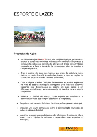 ESPORTE E LAZER




Propostas de Ação:

      •    Implantar o Projeto PovoSOLidário, em parques e praças, promovendo
           oficinas e aulas das diferentes manifestações culturais e esportivas e
           construindo pistas para caminhada, playground, áreas para atividades
           corporais ao ar livre e formação da comunidade, além de quadras e
           campos esportivos;

      •    Criar o projeto de lazer nos bairros, por meio de estrutura móvel
           (ônibus ou caminhão-baú), levando divertimento a todas as regiões da
           cidade, em especial as mais carentes e distantes;

      •    Criar o projeto “Cambuí Olímpico” fortalecendo as práticas esportivas
           na rede de escolas municipais, começando pela iniciação esportiva,
           passando pela disseminação do esporte em larga escala e em
           diferentes modalidades, até a descoberta de talentos para o esporte
           competitivo;

      •    Valorizar o futebol de campo como espaço de convivência e
           democratizar o uso dos campos destinados à sua prática;

  •       Resgatar o maior evento de futebol da cidade, o Campeonato Municipal;

  •       Implantar um fórum permanente entre a administração municipal, os
          clubes e a Liga de Futebol;

  •       Incentivar e apoiar os esportistas que são afeiçoados à prática de bike e
          skate, com o objetivo de estimular e desenvolver estes esportes no
          município;
 