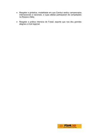 •   Resgatar a ginástica, modalidade em que Cambuí sediou campeonatos
    internacionais e nacionais, e cujos atletas participaram de competições
    na Rússia e Itália;

•   Resgatar a prática intensiva de Futsal, esporte que nos deu grandes
    alegrias a nível regional.
 