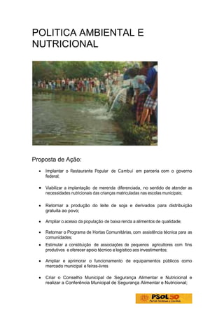 POLITICA AMBIENTAL E
NUTRICIONAL




Proposta de Ação:
  •   Implantar o Restaurante Popular de Cambuí em parceria com o governo
      federal;

  • Viabilizar a implantação de merenda diferenciada, no sentido de atender as
      necessidades nutricionais das crianças matriculadas nas escolas municipais;

  •   Retornar a produção do leite de soja e derivados para distribuição
      gratuita ao povo;

  •   Ampliar o acesso da população de baixa renda a alimentos de qualidade;

  •   Retornar o Programa de Hortas Comunitárias, com assistência técnica para as
      comunidades;
  •   Estimular a constituição de associações de pequenos agricultores com fins
      produtivos e oferecer apoio técnico e logístico aos investimentos;

  •   Ampliar e aprimorar o funcionamento de equipamentos públicos como
      mercado municipal e feiras-livres

  •   Criar o Conselho Municipal de Segurança Alimentar e Nutricional e
      realizar a Conferência Municipal de Segurança Alimentar e Nutricional;
 