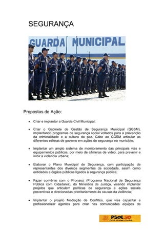 SEGURANÇA




Propostas de Ação:

  •   Criar e implantar a Guarda Civil Municipal;

  •   Criar o Gabinete de Gestão de Segurança Municipal (GGSM),
      implantando programas de segurança social voltados para a prevenção
      da criminalidade e a cultura da paz. Cabe ao CGSM articular as
      diferentes esferas de governo em ações de segurança no município;

  •   Implantar um amplo sistema de monitoramento das principais vias e
      equipamentos públicos, por meio de câmeras de vídeo, para prevenir e
      inibir a violência urbana;

  •   Elaborar o Plano Municipal de Segurança, com participação de
      representantes dos diversos segmentos da sociedade, assim como
      entidades e órgãos públicos ligados à segurança pública;

  •   Fazer convênio com o Pronasci (Programa Nacional de Segurança
      Pública com Cidadania), do Ministério da Justiça, visando implantar
      projetos que articulem políticas de segurança e ações sociais
      preventivas e direcionadas prioritariamente às causas da violência;

  •   Implantar o projeto Mediação de Conflitos, que visa capacitar e
      profissionalizar agentes para criar nas comunidades equipes de
 