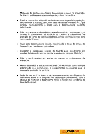 Mediação de Conflitos que façam diagnósticos e atuem na prevenção,
    facilitando o diálogo entre possíveis protagonistas de conflitos;

•   Realizar campanhas sistemáticas de desarmamento geral da população,
    em particular, o público juvenil, com base na Medida Provisória 417, que
    ampliou indefinidamente o prazo para o desarmamento mediante
    indenização;

•   Criar programa de apoio ao jovem dependente químico e atuar com rigor
    visando o cumprimento do Estatuto da Criança e Adolescente na
    proibição de venda de bebidas alcoólicas, armas e outros produtos para
    menores de 18 anos;

•   Atuar pelo desarmamento infantil, incentivando a troca de armas de
    brinquedo por revistas em quadrinhos;

•   Capacitar e especializar setores da Guarda para atendimento em
    escolas, fortalecendo a ronda escolar e a ação nos parques (Matinha);

•   Criar o monitoramento por alarme nas escolas e equipamentos da
    Prefeitura;

•   Manter atualizada a estrutura da Guarda Civil Municipal, com a compra
    programada dos instrumentos e equipamentos necessários para a
    adequada prestação de serviços;

•   Implantar os serviços internos de acompanhamento psicológico e de
    assistência social e o programa de capacitação permanente, com o
    objetivo de melhorar o desempenho físico e mental dos servidores da
    Guarda Municipal.
 