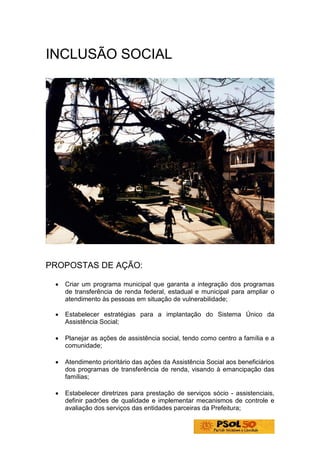 INCLUSÃO SOCIAL




PROPOSTAS DE AÇÃO:

 •   Criar um programa municipal que garanta a integração dos programas
     de transferência de renda federal, estadual e municipal para ampliar o
     atendimento às pessoas em situação de vulnerabilidade;

 •   Estabelecer estratégias para a implantação do Sistema Único da
     Assistência Social;

 •   Planejar as ações de assistência social, tendo como centro a família e a
     comunidade;

 •   Atendimento prioritário das ações da Assistência Social aos beneficiários
     dos programas de transferência de renda, visando à emancipação das
     famílias;

 •   Estabelecer diretrizes para prestação de serviços sócio - assistenciais,
     definir padrões de qualidade e implementar mecanismos de controle e
     avaliação dos serviços das entidades parceiras da Prefeitura;
 