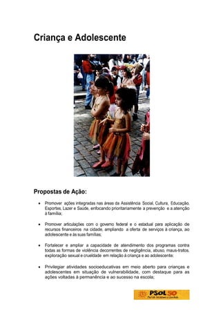 Criança e Adolescente




Propostas de Ação:
 •   Promover ações integradas nas áreas da Assistência Social, Cultura, Educação,
     Esportes, Lazer e Saúde, enfocando prioritariamente a prevenção e a atenção
     à família;

 •   Promover articulações com o governo federal e o estadual para aplicação de
     recursos financeiros na cidade, ampliando a oferta de serviços à criança, ao
     adolescente e às suas famílias;

 •   Fortalecer e ampliar a capacidade de atendimento dos programas contra
     todas as formas de violência decorrentes de negligência, abuso, maus-tratos,
     exploração sexual e crueldade em relação à criança e ao adolescente;

 •   Privilegiar atividades socioeducativas em meio aberto para crianças e
     adolescentes em situação de vulnerabilidade, com destaque para as
     ações voltadas à permanência e ao sucesso na escola;
 