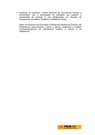 •   Implantar no município o Plano Nacional de Convivência Familiar e
    Comunitária, com a participação de entidades que realizam o
    atendimento às crianças e aos adolescentes em situação de
    abrigamento, Conselhos Tutelares e Assistência Social;

• Aderir ao Programa de Promoção e Defesa dos Direitos da Criança e do
    Adolescente, para fomento e apoio a planos, programas e projetos
    municipais/regionais de atendimento protetor à criança e ao
    adolescente.
 