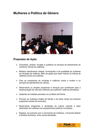 Mulheres e Política de Gênero




Propostas de Ação:

  •   Consolidar, ampliar, divulgar e qualificar os serviços de atendimento às
      mulheres vítimas de violência;

  •   Realizar atendimento integral, humanizado e de qualidade às mulheres
      em situação de violência, além de ações que visem reduzir os índices de
      violência contra as mulheres;

  •   Criar as campanhas de combate à violência contra a mulher e os
      serviços de atendimento às vítimas;

  •   Desenvolver ou ampliar programas e serviços que contribuam para a
      reestruturação da vida das mulheres que sofreram violência doméstica;

  •   Implantar as medidas previstas na Lei Maria da Penha;

  •   Priorizar as mulheres chefes de família e de baixa renda nos diversos
      programas sociais do município;

  •   Desenvolver programas e atividades de cultura, esporte e lazer
      destinados às mulheres nos equipamentos públicos municipais;

  •   Realizar, em parceria com o movimento de mulheres, o Encontro Mulher
      e Direitos Humanos, entre outras atividades.
 