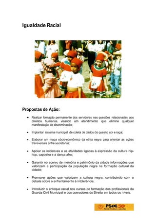 Igualdade Racial




Propostas de Ação:
  • Realizar formação permanente dos servidores nas questões relacionadas aos
      direitos humanos, visando um atendimento            que elimine qualquer
      manifestação de discriminação;

  •   Implantar sistema municipal de coleta de dados do quesito cor e raça;

  •   Elaborar um mapa sócio-econômico da etnia negra para orientar as ações
      transversais entre secretarias;

  •   Apoiar as iniciativas e as atividades ligadas à expressão da cultura hip-
      hop, capoeira e a dança afro;

  •   Garantir no acervo de memória e patrimônio da cidade informações que
      valorizem a participação da população negra na formação cultural da
      cidade;

  •   Promover ações que valorizem a cultura negra, contribuindo com o
      debate sobre o enfrentamento à intolerância;

  •   Introduzir o enfoque racial nos cursos de formação dos profissionais da
      Guarda Civil Municipal e dos operadores do Direito em todos os níveis.
 