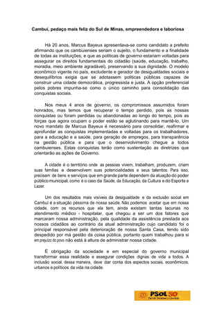 Cambuí, pedaço mais feliz do Sul de Minas, empreendedora e laboriosa


      Há 20 anos, Marcus Bayeux apresentava-se como candidato a prefeito
 afirmando que os cambuienses seriam o sujeito, o fundamento e a finalidade
 de todas as instituições, e que as politicas de governo estariam voltadas para
 assegurar os direitos fundamentais do cidadão (saúde, educação, trabalho,
 moradia, meio ambiente agradável), preservando a sua dignidade. O modelo
 econômico vigente no país, excludente e gerador de desigualdades sociais e
 desequilíbrios exigia que se adotassem politicas públicas capazes de
 construir uma cidade democrática, progressista e justa. A opção preferencial
 pelos pobres impunha-se como o único caminho para consolidação das
 conquistas sociais.

       Nos meus 4 anos de governo, os compromissos assumidos foram
 honrados, mas temos que recuperar o tempo perdido, pois as nossas
 conquistas ou foram perdidas ou abandonadas ao longo do tempo, pois as
 forças que agora ocupam o poder estão se aglutinando para mantê-lo. Um
 novo mandato de Marcus Bayeux é necessário para consolidar, reafirmar e
 aprofundar as conquistas implementadas e voltadas para os trabalhadores,
 para a educação e a saúde, para geração de empregos, para transparência
 na gestão pública e para que o desenvolvimento chegue a todos
 cambuienses. Estas conquistas terão como sustentação as diretrizes que
 orientarão as ações de Governo.

        A cidade é o território onde as pessoas vivem, trabalham, produzem, criam
 suas famílias e desenvolvem suas potencialidades e seus talentos. Para isso,
 precisam de bens e serviços que em grande parte dependem da atuação do poder
 público municipal, como é o caso da Saúde, da Educação, da Cultura e do Esporte e
 Lazer.

        Um dos resultados mais visíveis da desigualdade e da exclusão social em
 Cambuí é a situação péssima de nossa saúde. Não podemos aceitar que em nossa
 cidade, com os recursos que ela tem, ainda existam tantas lacunas no
 atendimento médico - hospitalar, que chegou a ser um dos fatores que
 marcaram nossa administração, pela qualidade da assistência prestada aos
 nossos cidadãos ao contrário da atual administração cujo candidato foi o
 principal responsável pela deterioração de nossa Santa Casa, tendo sido
 despedido por má gestão da coisa pública, portanto quem trabalhou para si
 em prejuízo do povo não está à altura de administrar nossa cidade.

       É obrigação da sociedade e em especial do governo municipal
 transformar essa realidade e assegurar condições dignas de vida a todos. A
 inclusão social, dessa maneira, deve dar conta dos aspectos sociais, econômicos,
 urbanos e políticos da vida na cidade.
 