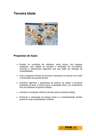 Terceira Idade




Propostas de Ação:


  •   Ampliar as condições de utilização, pelos idosos, dos espaços
      existentes, com ofertas de serviços e atividades de convivência,
      incluindo o atendimento específico aos que estão em situação de
      vulnerabilidade;

  •   Criar o programa Pontos de Encontro, sobretudo nos bairros com maior
      concentração de pessoas idosas;

  •   Incentivar agências e operadores de turismo da cidade a promover
      atividades de lazer e turismo para a população idosa, em consonância
      com as iniciativas do governo federal;

  •   Incentivar a produção cultural e de lazer para as pessoas idosas;

  •   Promover a valorização da pessoa idosa e a conscientização familiar
      quanto às suas necessidades e direitos.
 