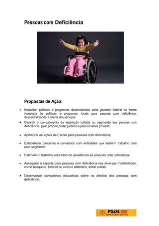 Pessoas com Deficiência




    Propostas de Ação:
•   Implantar políticas e programas desenvolvidos pelo governo federal de forma
    integrada às políticas e programas locais para pessoas com deficiência,
    descentralizando a oferta dos serviços;
• Garantir o cumprimento da legislação voltada ao segmento das pessoas com
    deficiência, pelo próprio poder público e pela iniciativa privada;

•   Aprimorar as ações da Escola para pessoas com deficiência;

•   Estabelecer parcerias e convênios com entidades que tenham trabalho com
    este segmento;

•   Estimular o trabalho voluntário de assistência às pessoas com deficiência;

•   Assegurar o esporte para pessoas com deficiência nas diversas modalidades,
    como basquete, futebol de cinco e atletismo, entre outras;

• Desenvolver campanhas educativas sobre os direitos das pessoas com
    deficiência.
 