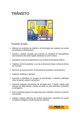 TRÂNSITO




    Propostas de Ação:

•   Melhorar as condições de conforto e de informação aos usuários nos pontos
    de embarque e desembarque;

•   Estudar e viabilizar soluções para melhorar as condições de acessibilidade
    dos moradores das várias regiões afastadas ao centro urbano;

•   Aperfeiçoar o serviço de atendimento aos usuários de transporte coletivo;

•   Implantar, de forma gradativa, o uso de combustíveis limpos na frota de ônibus
    do município;

•   Aprimorar os serviços de táxi, de transporte de escolares e de fretamento;

•   Implantar ciclofaixas e ciclovias;

•   Aprimorar e intensificar os serviços de manutenção e implantar sinalização
    viária horizontal, vertical e semafórica;

•   Aprimorar programa permanente de educação para o trânsito voltado para
    crianças em idade escolar e adultos em geral, ou seja, pedestres, condutores
    e passageiros;

•   Criar e implantar programa de segurança para o pedestre, inclusive no entorno
    das escolas;

•   Ampliar o sistema eletrônico de controle operacional, constituído por central
    semafórica inteligente, monitoramento por câmeras.
 