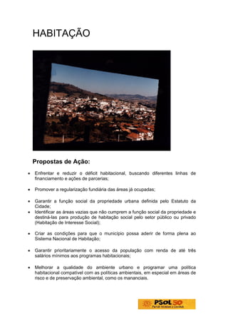 HABITAÇÃO




    Propostas de Ação:
•   Enfrentar e reduzir o déficit habitacional, buscando diferentes linhas de
    financiamento e ações de parcerias;

•   Promover a regularização fundiária das áreas já ocupadas;

•   Garantir a função social da propriedade urbana definida pelo Estatuto da
    Cidade;
•   Identificar as áreas vazias que não cumprem a função social da propriedade e
    destiná-las para produção de habitação social pelo setor público ou privado
    (Habitação de Interesse Social);

•   Criar as condições para que o município possa aderir de forma plena ao
    Sistema Nacional de Habitação;

•   Garantir prioritariamente o acesso da população com renda de até três
    salários mínimos aos programas habitacionais;

•   Melhorar a qualidade do ambiente urbano e programar uma política
    habitacional compatível com as políticas ambientais, em especial em áreas de
    risco e de preservação ambiental, como os mananciais.
 