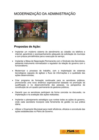 MODERNIZAÇÃO DA ADMINISTRAÇÃO




    Propostas de Ação:
•   Implantar um moderno sistema de atendimento ao cidadão via telefone e
    internet, garantindo o acompanhamento adequado da solicitação do munícipe
    e com prazos pré-definidos para a execução do serviço;

•   Implantar a Mesa de Negociação Permanente com o Sindicato dos Servidores,
    adotando instrumento normatizador e regulador da relação do governo com o
    funcionalismo;

•   Modernizar o processo de trabalho, com a implantação de sistemas
    tecnológicos capazes de agilizar o fluxo de informações e a qualidade das
    ações desenvolvidas;

•   Criar programa de formação continuada para os servidores públicos,
    promovendo uma nova dinâmica organizacional baseada na promoção da
    qualificação e no desenvolvimento das pessoas, na perspectiva de
    constituição de um quadro permanente de gestores públicos;

•   Garantir que os servidores participem de forma concreta na discussão, na
    implantação e na avaliação das ações realizadas;

•   Implantar o planejamento estratégico que norteie todas as ações do governo,
    onde cada secretaria incorpore esta ferramenta de gestão na sua prática
    diária;

•   Utilizar o Orçamento Municipal para medir eficiência, eficácia e concretude das
    ações estabelecidas no Plano de Governo.
 