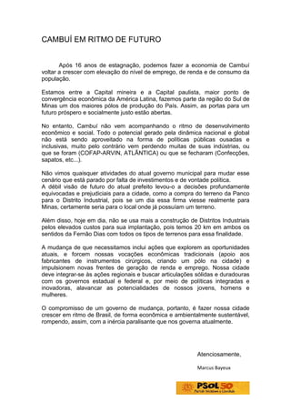 CAMBUÍ EM RITMO DE FUTURO


       Após 16 anos de estagnação, podemos fazer a economia de Cambuí
voltar a crescer com elevação do nível de emprego, de renda e de consumo da
população.

Estamos entre a Capital mineira e a Capital paulista, maior ponto de
convergência econômica da América Latina, fazemos parte da região do Sul de
Minas um dos maiores pólos de produção do País. Assim, as portas para um
futuro próspero e socialmente justo estão abertas.

No entanto, Cambuí não vem acompanhando o ritmo de desenvolvimento
econômico e social. Todo o potencial gerado pela dinâmica nacional e global
não está sendo aproveitado na forma de políticas públicas ousadas e
inclusivas, muito pelo contrário vem perdendo muitas de suas indústrias, ou
que se foram (COFAP-ARVIN, ATLÃNTICA) ou que se fecharam (Confecções,
sapatos, etc...).

Não vimos quaisquer atividades do atual governo municipal para mudar esse
cenário que está parado por falta de investimentos e de vontade política.
A débil visão de futuro do atual prefeito levou-o a decisões profundamente
equivocadas e prejudiciais para a cidade, como a compra do terreno da Panco
para o Distrito Industrial, pois se um dia essa firma viesse realmente para
Minas, certamente seria para o local onde já possuíam um terreno.

Além disso, hoje em dia, não se usa mais a construção de Distritos Industriais
pelos elevados custos para sua implantação, pois temos 20 km em ambos os
sentidos da Fernão Dias com todos os tipos de terrenos para essa finalidade.

A mudança de que necessitamos inclui ações que explorem as oportunidades
atuais, e forcem nossas vocações econômicas tradicionais (apoio aos
fabricantes de instrumentos cirúrgicos, criando um pólo na cidade) e
impulsionem novas frentes de geração de renda e emprego. Nossa cidade
deve integrar-se às ações regionais e buscar articulações sólidas e duradouras
com os governos estadual e federal e, por meio de políticas integradas e
inovadoras, alavancar as potencialidades de nossos jovens, homens e
mulheres.

O compromisso de um governo de mudança, portanto, é fazer nossa cidade
crescer em ritmo de Brasil, de forma econômica e ambientalmente sustentável,
rompendo, assim, com a inércia paralisante que nos governa atualmente.




                                                          Atenciosamente,

                                                          Marcus Bayeux
 