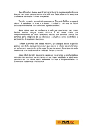 Cabe à Prefeitura buscar garantir permanentemente o acesso ao atendimento
integral para todos que procuram a rede pública de Saúde, oferecendo serviços de
qualidade e tratamento humano e respeitoso.

      Também compete ao município assegurar na Educação Pública o acesso à
ciência, à tecnologia, às artes e à filosofia, contribuindo para que os futuros
cidadãos desenvolvam suas habilidades e potencialidades.

      Nossa cidade deve ser acolhedora: é nela que convivemos com nossas
famílias, nossos amigos, nossos vizinhos. É em nossa cidade que,
independentemente de onde tenhamos nascido, nos sentimos aceitos, nos
sentimos parte integrante de sua identidade e atuamos como construtores e
participantes de seu desenvolvimento.

       Também queremos uma cidade inclusiva, que assegure acesso às políticas
públicas para todos os seus moradores. E que respeite e valorize as características
do ser humano, suas opções e diferenças de raça, de gênero, de geração, de opção
religiosa, de orientação sexual, de condições físicas ou mentais.

     Mas a cidade também deve ser o espaço que nos propicie as oportunidades e
os meios para sermos o que sonhamos e o que nossas habilidades e talentos nos
permitam ser. Uma cidade assim, acolhedora, inclusiva e de oportunidades é a
Cambuí que voltaremos a reconstruir.
 