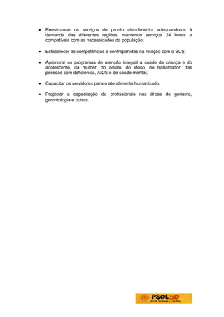 •   Reestruturar os serviços de pronto atendimento, adequando-os à
    demanda das diferentes regiões, mantendo serviços 24 horas e
    compatíveis com as necessidades da população;

•   Estabelecer as competências e contrapartidas na relação com o SUS;

•   Aprimorar os programas de atenção integral à saúde da criança e do
    adolescente, da mulher, do adulto, do idoso, do trabalhador, das
    pessoas com deficiência, AIDS e de saúde mental;

•   Capacitar os servidores para o atendimento humanizado;

•   Propiciar a capacitação de profissionais nas áreas de geriatria,
    gerontologia e outras.
 