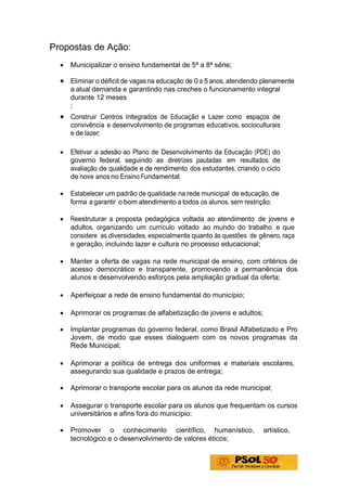 Propostas de Ação:
  •   Municipalizar o ensino fundamental de 5ª a 8ª série;

  • Eliminar o déficit de vagas na educação de 0 a 5 anos, atendendo plenamente
      a atual demanda e garantindo nas creches o funcionamento integral
      durante 12 meses
      ;
  • Construir Centros Integrados de Educação e Lazer como espaços de
      convivência e desenvolvimento de programas educativos, socioculturais
      e de lazer;

  •   Efetivar a adesão ao Plano de Desenvolvimento da Educação (PDE) do
      governo federal, seguindo as diretrizes pautadas em resultados de
      avaliação de qualidade e de rendimento dos estudantes, criando o ciclo
      de nove anos no Ensino Fundamental;

  •   Estabelecer um padrão de qualidade na rede municipal de educação, de
      forma a garantir o bom atendimento a todos os alunos, sem restrição;

  •   Reestruturar a proposta pedagógica voltada ao atendimento de jovens e
      adultos, organizando um currículo voltado ao mundo do trabalho e que
      considere as diversidades, especialmente quanto às questões de gênero, raça
      e geração, incluindo lazer e cultura no processo educacional;

  •   Manter a oferta de vagas na rede municipal de ensino, com critérios de
      acesso democrático e transparente, promovendo a permanência dos
      alunos e desenvolvendo esforços pela ampliação gradual da oferta;

  •   Aperfeiçoar a rede de ensino fundamental do município;

  •   Aprimorar os programas de alfabetização de jovens e adultos;

  •   Implantar programas do governo federal, como Brasil Alfabetizado e Pro
      Jovem, de modo que esses dialoguem com os novos programas da
      Rede Municipal;

  •   Aprimorar a política de entrega dos uniformes e materiais escolares,
      assegurando sua qualidade e prazos de entrega;

  •   Aprimorar o transporte escolar para os alunos da rede municipal;

  •   Assegurar o transporte escolar para os alunos que frequentam os cursos
      universitários e afins fora do município;

  •   Promover o conhecimento científico, humanístico,                artístico,
      tecnológico e o desenvolvimento de valores éticos;
 
