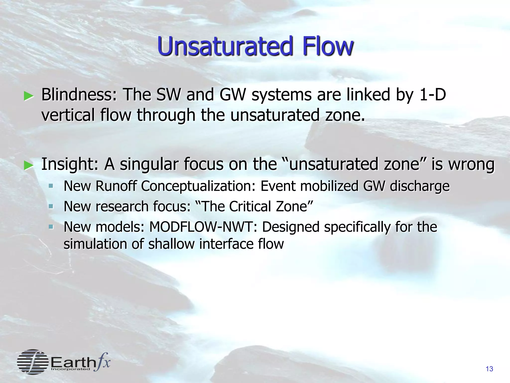 13
Unsaturated Flow
► Blindness: The SW and GW systems are linked by 1-D
vertical flow through the unsaturated zone.
► Insight: A singular focus on the “unsaturated zone” is wrong
 New Runoff Conceptualization: Event mobilized GW discharge
 New research focus: “The Critical Zone”
 New models: MODFLOW-NWT: Designed specifically for the
simulation of shallow interface flow
 