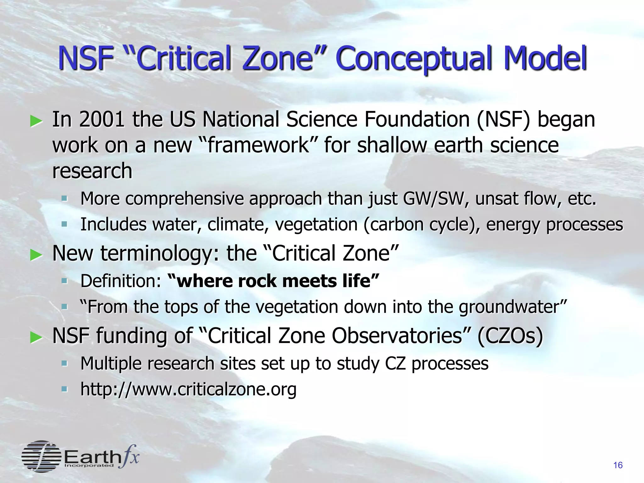 16
NSF “Critical Zone” Conceptual Model
► In 2001 the US National Science Foundation (NSF) began
work on a new “framework” for shallow earth science
research
 More comprehensive approach than just GW/SW, unsat flow, etc.
 Includes water, climate, vegetation (carbon cycle), energy processes
► New terminology: the “Critical Zone”
 Definition: “where rock meets life”
 “From the tops of the vegetation down into the groundwater”
► NSF funding of “Critical Zone Observatories” (CZOs)
 Multiple research sites set up to study CZ processes
 http://www.criticalzone.org
 