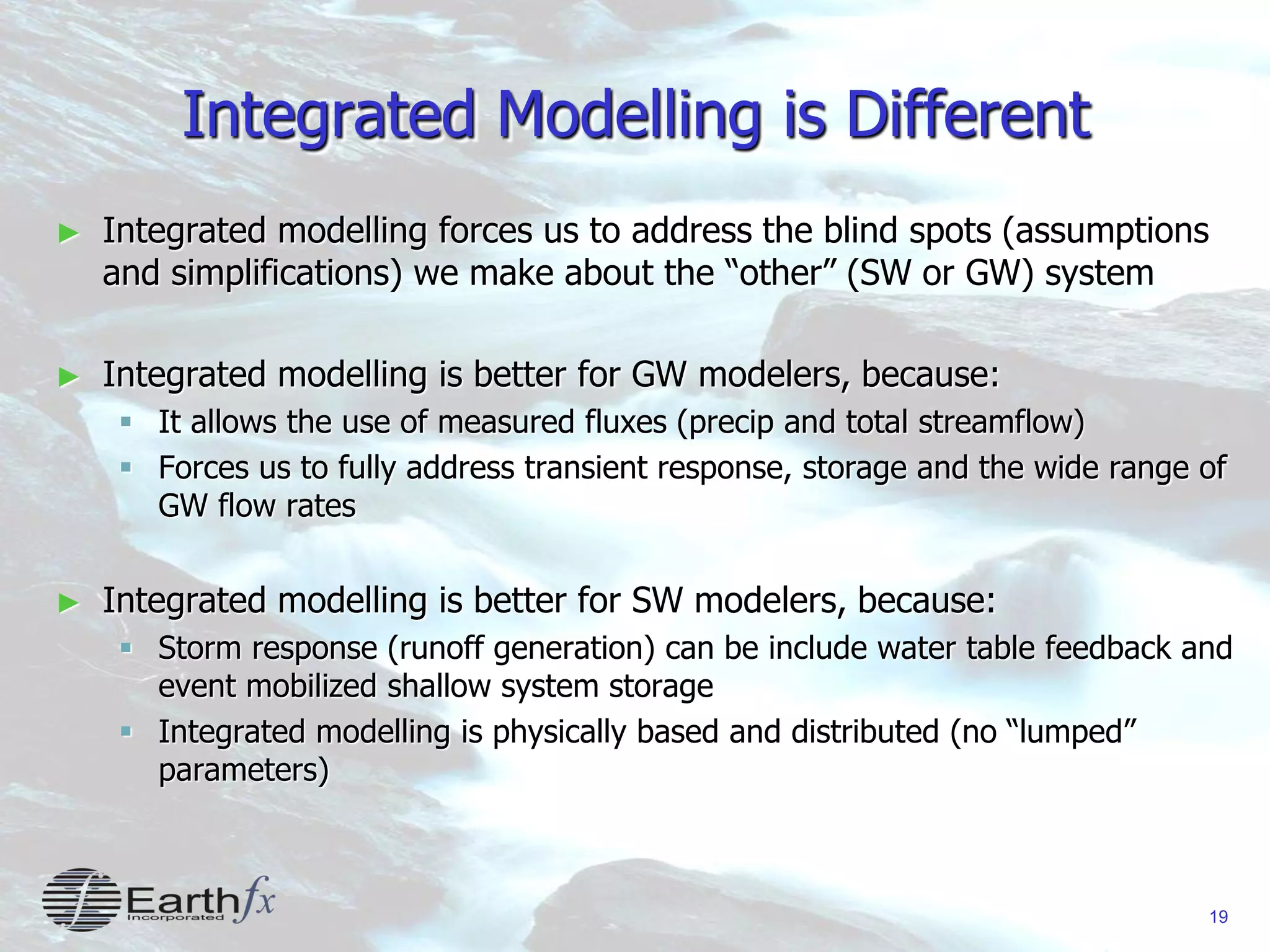 19
Integrated Modelling is Different
► Integrated modelling forces us to address the blind spots (assumptions
and simplifications) we make about the “other” (SW or GW) system
► Integrated modelling is better for GW modelers, because:
 It allows the use of measured fluxes (precip and total streamflow)
 Forces us to fully address transient response, storage and the wide range of
GW flow rates
► Integrated modelling is better for SW modelers, because:
 Storm response (runoff generation) can be include water table feedback and
event mobilized shallow system storage
 Integrated modelling is physically based and distributed (no “lumped”
parameters)
 