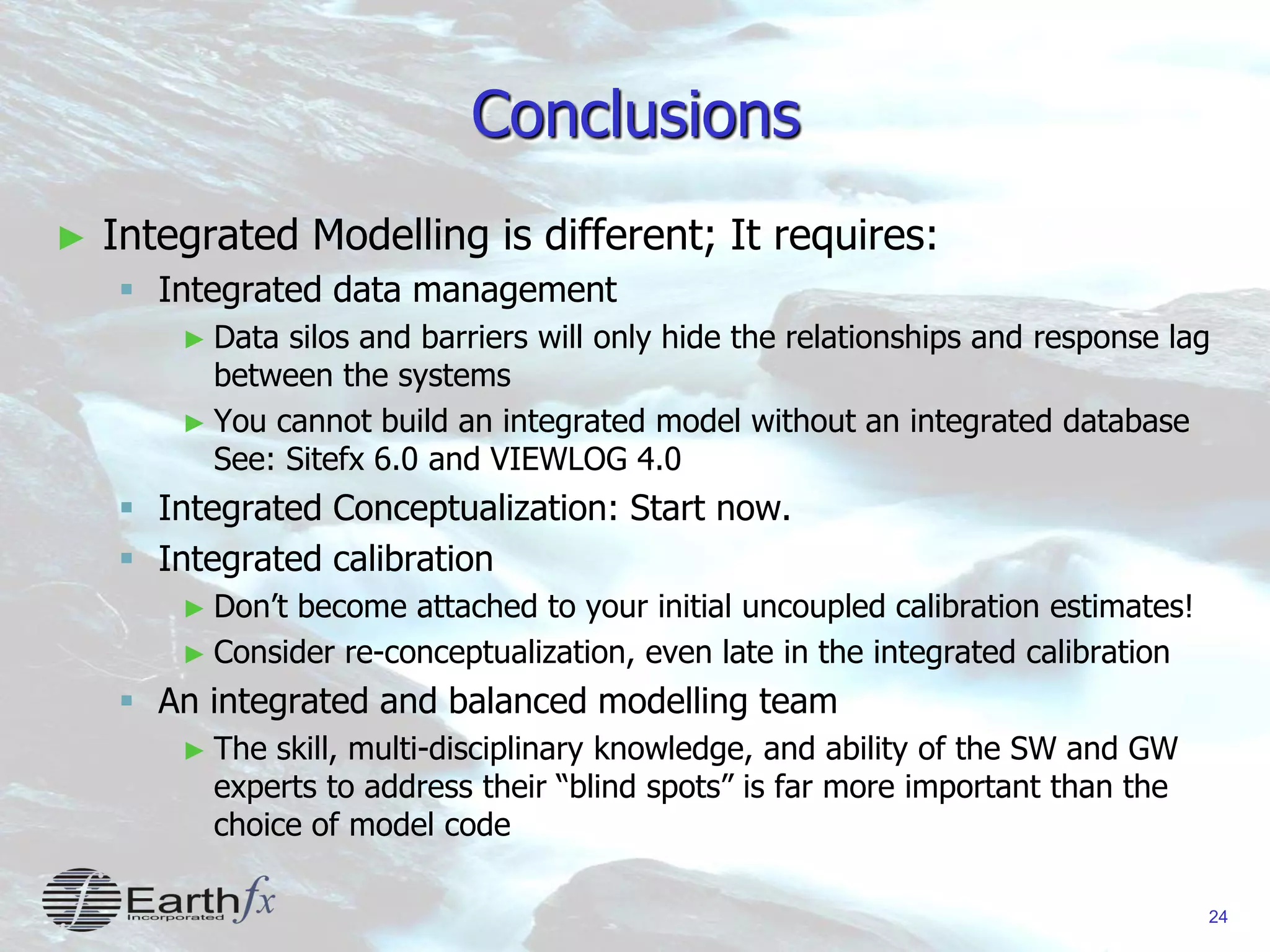 24
Conclusions
► Integrated Modelling is different; It requires:
 Integrated data management
► Data silos and barriers will only hide the relationships and response lag
between the systems
► You cannot build an integrated model without an integrated database
See: Sitefx 6.0 and VIEWLOG 4.0
 Integrated Conceptualization: Start now.
 Integrated calibration
► Don’t become attached to your initial uncoupled calibration estimates!
► Consider re-conceptualization, even late in the integrated calibration
 An integrated and balanced modelling team
► The skill, multi-disciplinary knowledge, and ability of the SW and GW
experts to address their “blind spots” is far more important than the
choice of model code
 