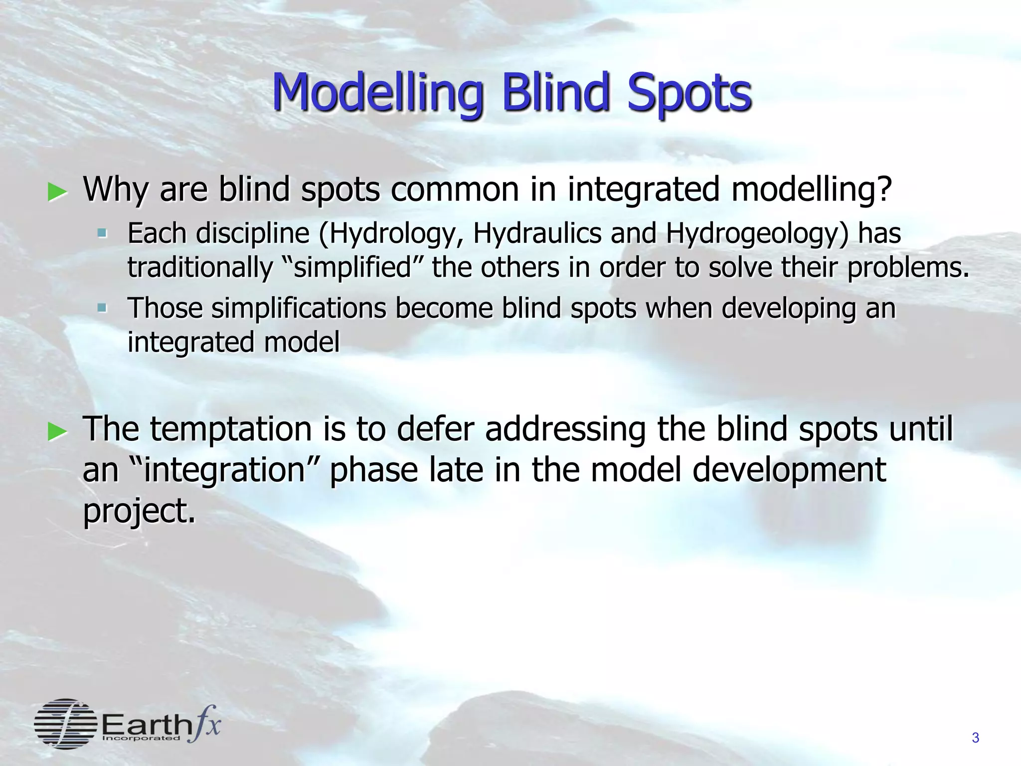 3
Modelling Blind Spots
► Why are blind spots common in integrated modelling?
 Each discipline (Hydrology, Hydraulics and Hydrogeology) has
traditionally “simplified” the others in order to solve their problems.
 Those simplifications become blind spots when developing an
integrated model
► The temptation is to defer addressing the blind spots until
an “integration” phase late in the model development
project.
 