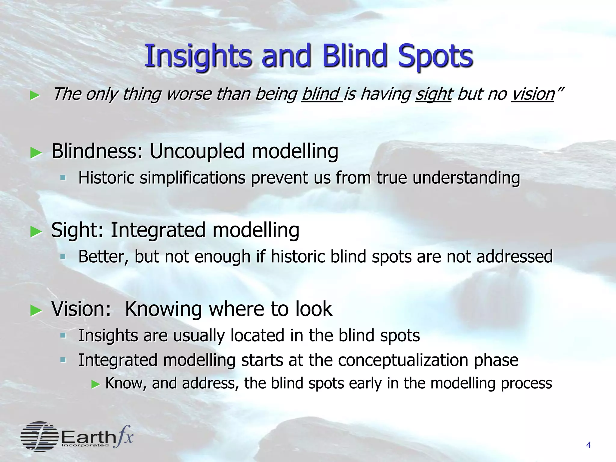 4
Insights and Blind Spots
► The only thing worse than being blind is having sight but no vision”
► Blindness: Uncoupled modelling
 Historic simplifications prevent us from true understanding
► Sight: Integrated modelling
 Better, but not enough if historic blind spots are not addressed
► Vision: Knowing where to look
 Insights are usually located in the blind spots
 Integrated modelling starts at the conceptualization phase
► Know, and address, the blind spots early in the modelling process
 