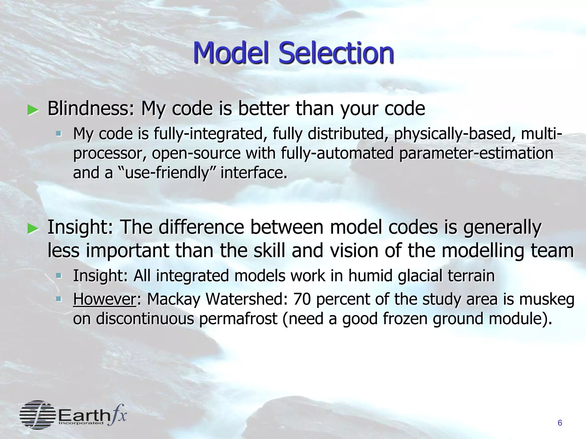 6
Model Selection
► Blindness: My code is better than your code
 My code is fully-integrated, fully distributed, physically-based, multi-
processor, open-source with fully-automated parameter-estimation
and a “use-friendly” interface.
► Insight: The difference between model codes is generally
less important than the skill and vision of the modelling team
 Insight: All integrated models work in humid glacial terrain
 However: Mackay Watershed: 70 percent of the study area is muskeg
on discontinuous permafrost (need a good frozen ground module).
 