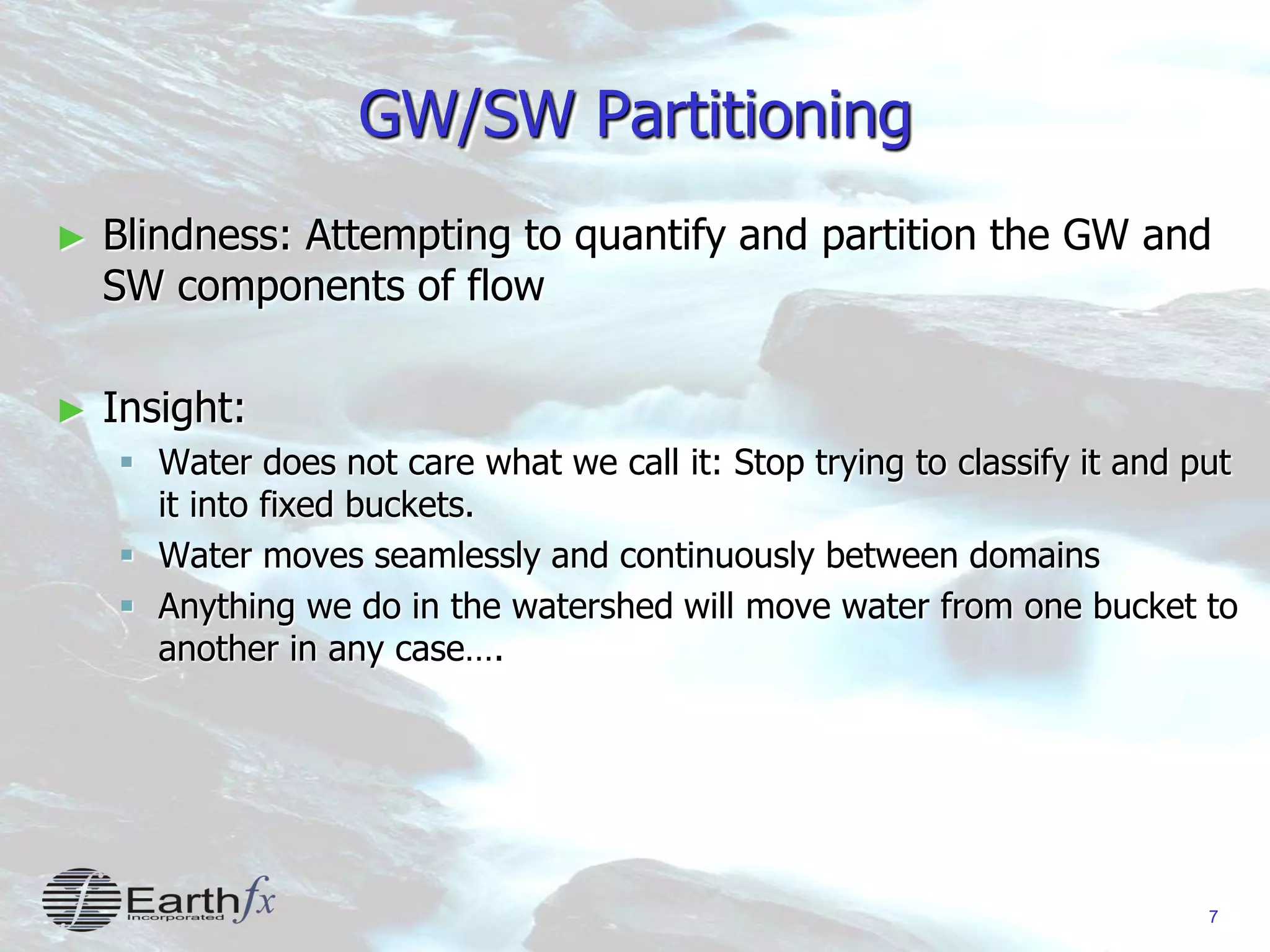 7
GW/SW Partitioning
► Blindness: Attempting to quantify and partition the GW and
SW components of flow
► Insight:
 Water does not care what we call it: Stop trying to classify it and put
it into fixed buckets.
 Water moves seamlessly and continuously between domains
 Anything we do in the watershed will move water from one bucket to
another in any case….
 
