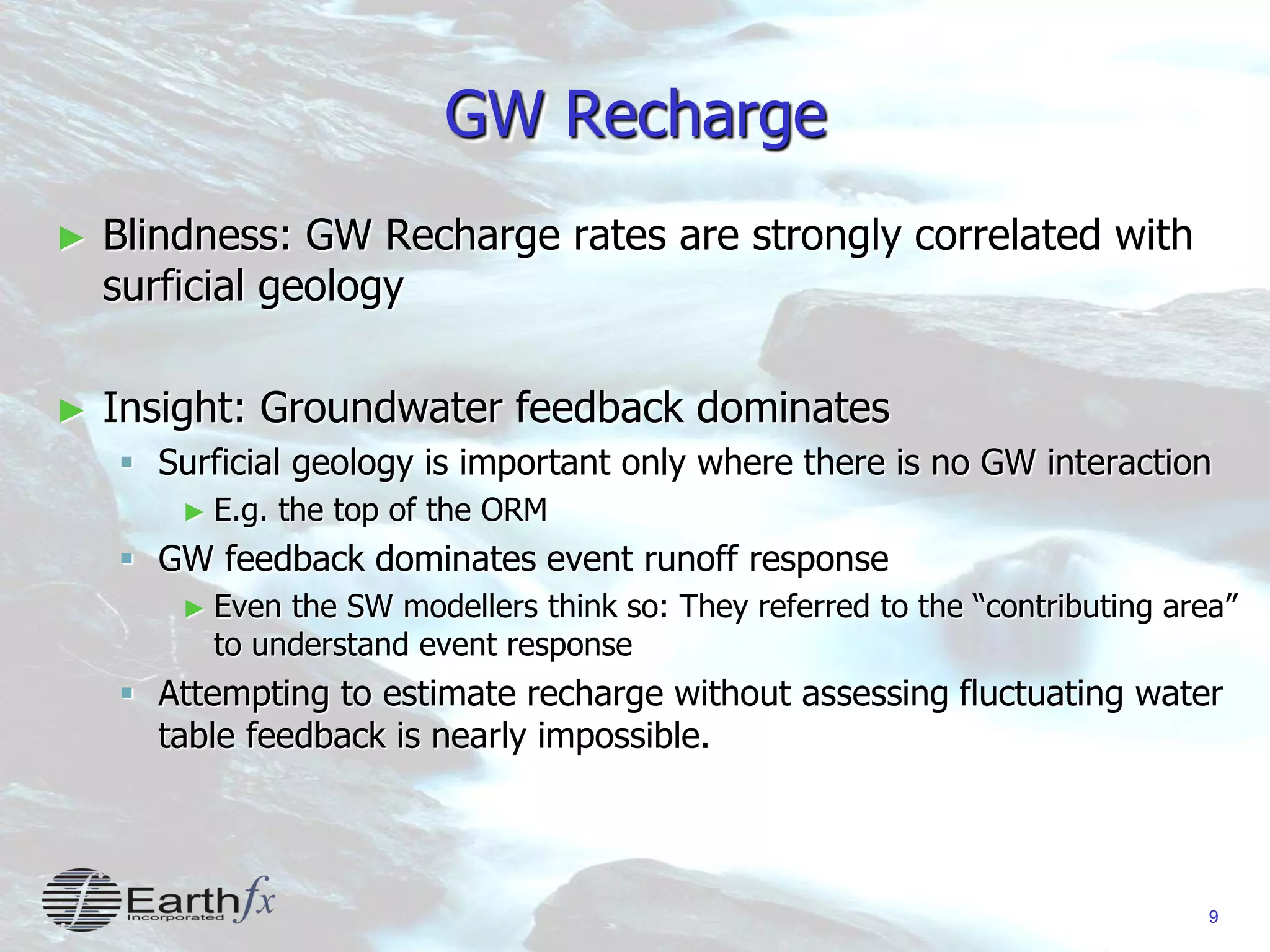 9
GW Recharge
► Blindness: GW Recharge rates are strongly correlated with
surficial geology
► Insight: Groundwater feedback dominates
 Surficial geology is important only where there is no GW interaction
► E.g. the top of the ORM
 GW feedback dominates event runoff response
► Even the SW modellers think so: They referred to the “contributing area”
to understand event response
 Attempting to estimate recharge without assessing fluctuating water
table feedback is nearly impossible.
 