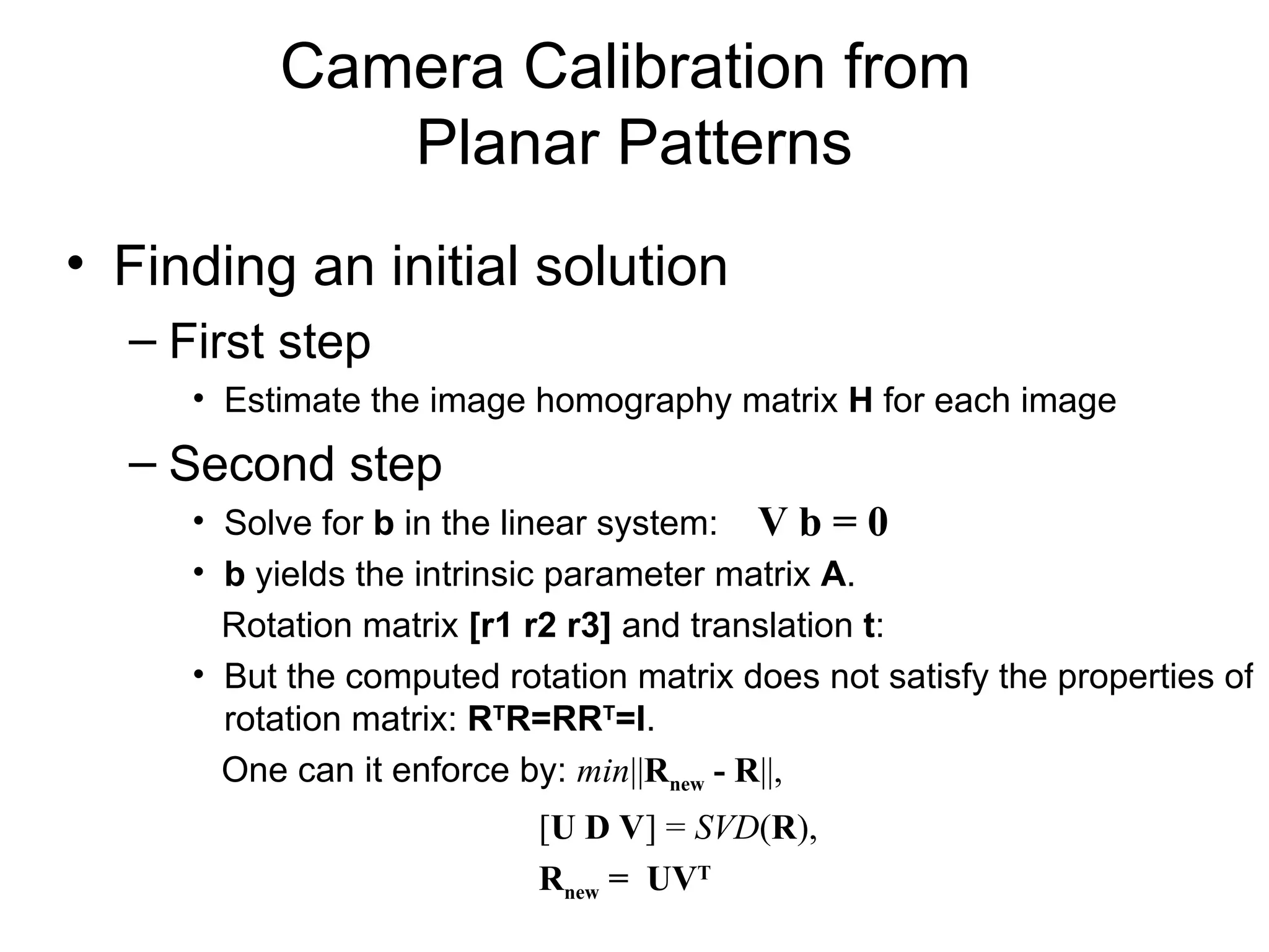 Camera Calibration from
Planar Patterns
• Finding an initial solution
– First step
• Estimate the image homography matrix H for each image
– Second step
• Solve for b in the linear system:
• b yields the intrinsic parameter matrix A.
Rotation matrix [r1 r2 r3] and translation t:
• But the computed rotation matrix does not satisfy the properties of
rotation matrix: RT
R=RRT
=I.
One can it enforce by: min||Rnew - R||,
[U D V] = SVD(R),
Rnew = UVT
V b = 0
 