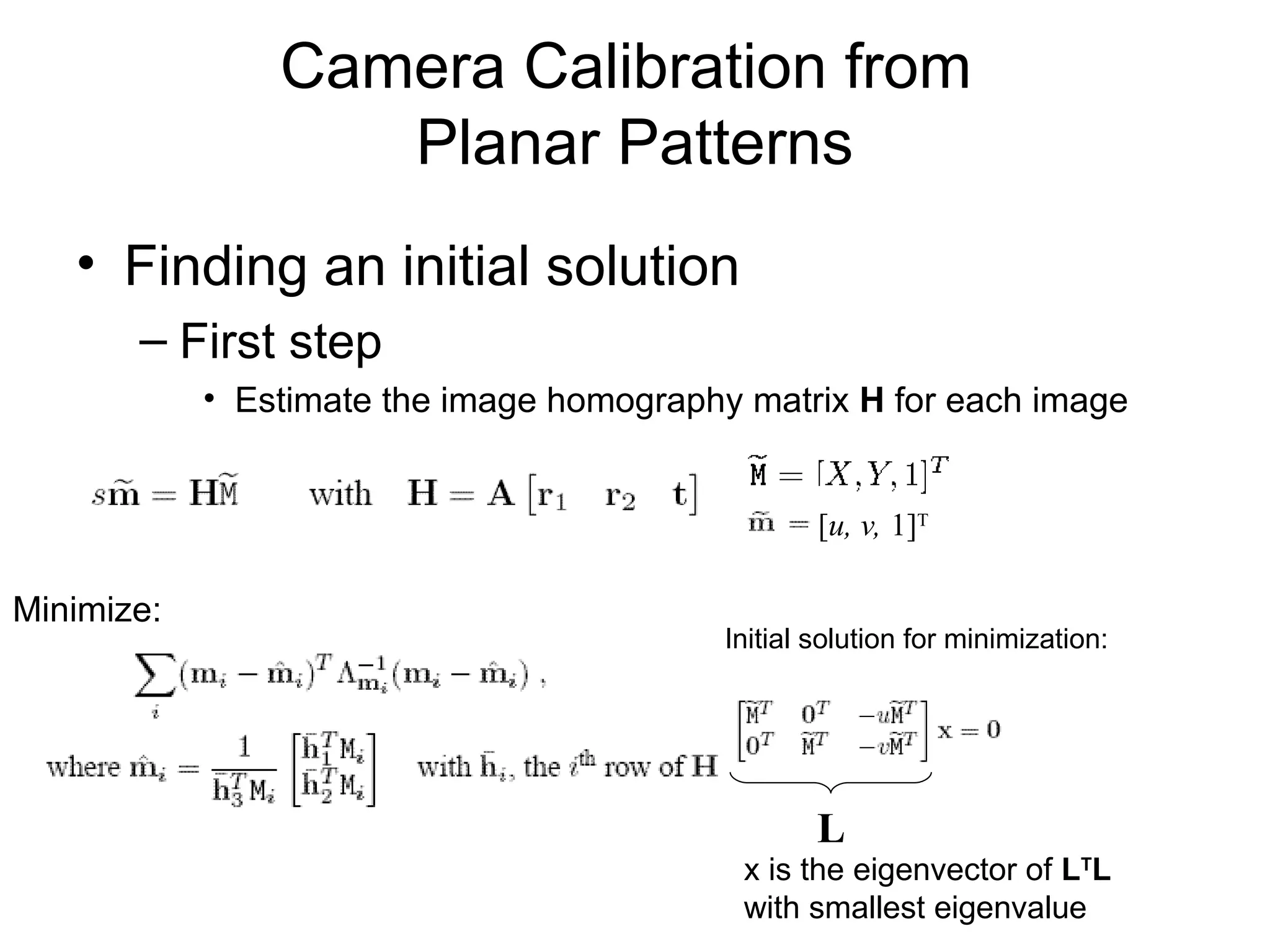 Camera Calibration from
Planar Patterns
• Finding an initial solution
– First step
• Estimate the image homography matrix H for each image
[u, v, 1]T
x is the eigenvector of LT
L
with smallest eigenvalue
Initial solution for minimization:
Minimize:
L
 