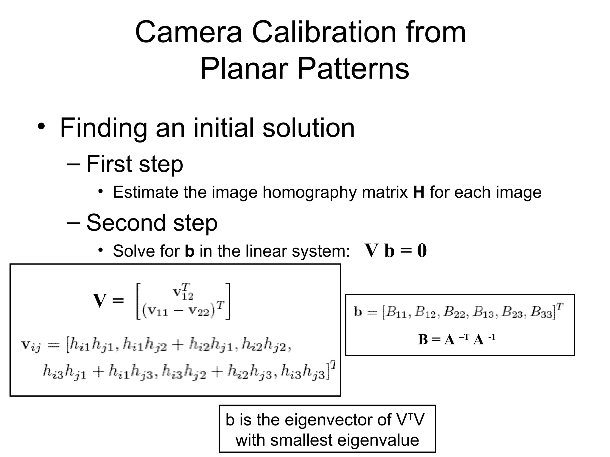 Camera Calibration from
Planar Patterns
• Finding an initial solution
– First step
• Estimate the image homography matrix H for each image
– Second step
• Solve for b in the linear system: V b = 0
b is the eigenvector of VT
V
with smallest eigenvalue
V =
B = A –T
A -1
 