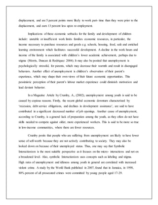 displacement, and are 5 percent points more likely to work part- time than they were prior to the
displacement, and earn 13 percent less upon re-employment.
Implications of these economic setbacks for the family and development of children
include: unstable or insufficient work limits families economic resources, in particular, the
income necessary to purchase resources and goods e.g. schools, housing, food, safe and enriched
learning environment which facilitates successful development. A decline in the work hours and
income of the family is associated with children’s lower academic achievement, perhaps due to
stigma (Morris, Duncan & Rodriquez 2004). It may also be posited that unemployment is
psychologically stressful, for parents, which may decrease their warmth and result in disengaged
behaviors. Another effect of unemployment is children’s observation of their parent’s
experience, which may shape their own views of their future economic opportunities. This
pessimistic perception of their parent’s labour market experience could diminish motivation and
lead deviant behavior.
In a Magazine Article by Crumby, A., (2002), unemployment among youth is said to be
caused by copious reasons. Firstly, the recent global economic downturn characterized by
‘recession, debt service obligations, and declines in development assistance’, are said to have
contributed in a significant decreased number of job openings. Another cause of unemployment,
according to Crumby, is a general lack of preparation among the youth, as they often do not have
skills needed to compete against older, more experienced workers. This is said to be more so true
in low-income communities, where there are fewer resources.
Crumby posits that people who are suffering from unemployment are likely to have lower
sense of self-worth because they are not actively contributing to society. They may also be
looked down on because of their unemployed status. Thus, one may say that Symbolic
Interactionism is the most suitable perspective as it focuses on the micro- interactions and not on
a broadened level. Also, symbolic Interactionism uses concepts such as labeling and stigma.
High rates of unemployment and idleness among youth in general are correlated with increased
violent crime. A study by the World Bank published in 2007, found that in Jamaica, in 1998,
80% percent of all prosecuted crimes were committed by young people aged 17-29.
 