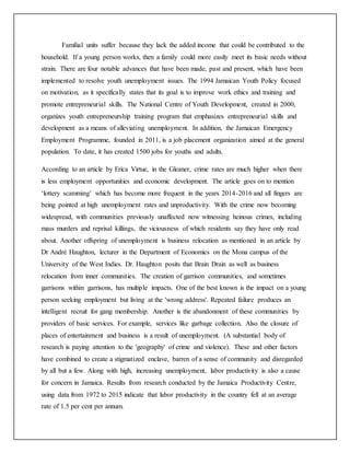 Familial units suffer because they lack the added income that could be contributed to the
household. If a young person works, then a family could more easily meet its basic needs without
strain. There are four notable advances that have been made, past and present, which have been
implemented to resolve youth unemployment issues. The 1994 Jamaican Youth Policy focused
on motivation, as it specifically states that its goal is to improve work ethics and training and
promote entrepreneurial skills. The National Centre of Youth Development, created in 2000,
organizes youth entrepreneurship training program that emphasizes entrepreneurial skills and
development as a means of alleviating unemployment. In addition, the Jamaican Emergency
Employment Programme, founded in 2011, is a job placement organization aimed at the general
population. To date, it has created 1500 jobs for youths and adults.
According to an article by Erica Virtue, in the Gleaner, crime rates are much higher when there
is less employment opportunities and economic development. The article goes on to mention
‘lottery scamming’ which has become more frequent in the years 2014-2016 and all fingers are
being pointed at high unemployment rates and unproductivity. With the crime now becoming
widespread, with communities previously unaffected now witnessing heinous crimes, including
mass murders and reprisal killings, the viciousness of which residents say they have only read
about. Another offspring of unemployment is business relocation as mentioned in an article by
Dr André Haughton, lecturer in the Department of Economics on the Mona campus of the
University of the West Indies. Dr. Haughton posits that Brain Drain as well as business
relocation from inner communities. The creation of garrison communities, and sometimes
garrisons within garrisons, has multiple impacts. One of the best known is the impact on a young
person seeking employment but living at the 'wrong address'. Repeated failure produces an
intelligent recruit for gang membership. Another is the abandonment of these communities by
providers of basic services. For example, services like garbage collection. Also the closure of
places of entertainment and business is a result of unemployment. (A substantial body of
research is paying attention to the 'geography' of crime and violence). These and other factors
have combined to create a stigmatized enclave, barren of a sense of community and disregarded
by all but a few. Along with high, increasing unemployment, labor productivity is also a cause
for concern in Jamaica. Results from research conducted by the Jamaica Productivity Centre,
using data from 1972 to 2015 indicate that labor productivity in the country fell at an average
rate of 1.5 per cent per annum.
 