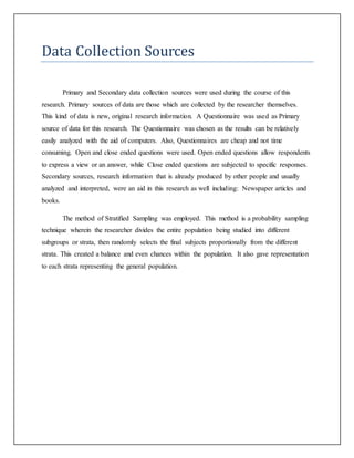 Data Collection Sources
Primary and Secondary data collection sources were used during the course of this
research. Primary sources of data are those which are collected by the researcher themselves.
This kind of data is new, original research information. A Questionnaire was used as Primary
source of data for this research. The Questionnaire was chosen as the results can be relatively
easily analyzed with the aid of computers. Also, Questionnaires are cheap and not time
consuming. Open and close ended questions were used. Open ended questions allow respondents
to express a view or an answer, while Close ended questions are subjected to specific responses.
Secondary sources, research information that is already produced by other people and usually
analyzed and interpreted, were an aid in this research as well including: Newspaper articles and
books.
The method of Stratified Sampling was employed. This method is a probability sampling
technique wherein the researcher divides the entire population being studied into different
subgroups or strata, then randomly selects the final subjects proportionally from the different
strata. This created a balance and even chances within the population. It also gave representation
to each strata representing the general population.
 